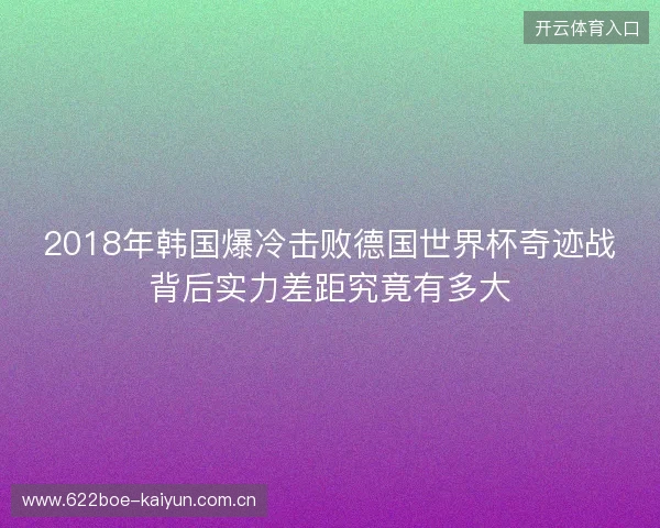 2018年韩国爆冷击败德国世界杯奇迹战背后实力差距究竟有多大 2018年韩国爆冷击败德国世界杯奇迹战背后实力差距究竟有多大